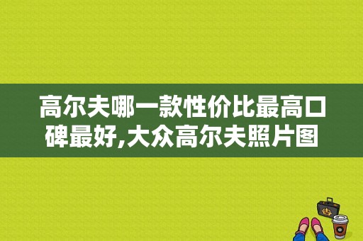 高尔夫哪一款性价比最高口碑最好,大众高尔夫照片图片大全集