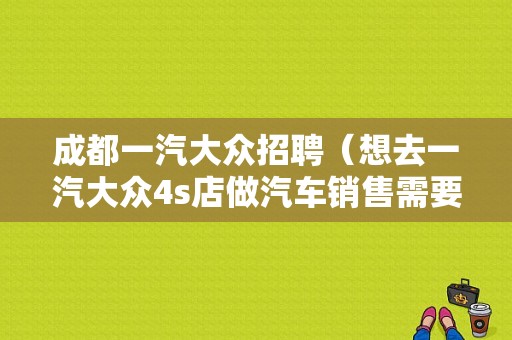 成都一汽大众招聘（想去一汽大众4s店做汽车销售需要什么条件啊）